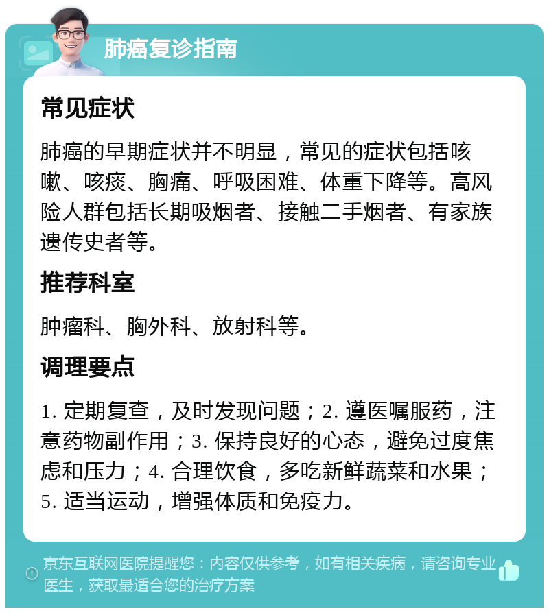 肺癌复诊指南 常见症状 肺癌的早期症状并不明显，常见的症状包括咳嗽、咳痰、胸痛、呼吸困难、体重下降等。高风险人群包括长期吸烟者、接触二手烟者、有家族遗传史者等。 推荐科室 肿瘤科、胸外科、放射科等。 调理要点 1. 定期复查，及时发现问题；2. 遵医嘱服药，注意药物副作用；3. 保持良好的心态，避免过度焦虑和压力；4. 合理饮食，多吃新鲜蔬菜和水果；5. 适当运动，增强体质和免疫力。