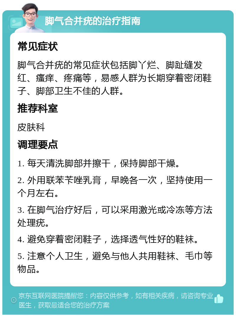 脚气合并疣的治疗指南 常见症状 脚气合并疣的常见症状包括脚丫烂、脚趾缝发红、瘙痒、疼痛等，易感人群为长期穿着密闭鞋子、脚部卫生不佳的人群。 推荐科室 皮肤科 调理要点 1. 每天清洗脚部并擦干，保持脚部干燥。 2. 外用联苯苄唑乳膏，早晚各一次，坚持使用一个月左右。 3. 在脚气治疗好后，可以采用激光或冷冻等方法处理疣。 4. 避免穿着密闭鞋子，选择透气性好的鞋袜。 5. 注意个人卫生，避免与他人共用鞋袜、毛巾等物品。