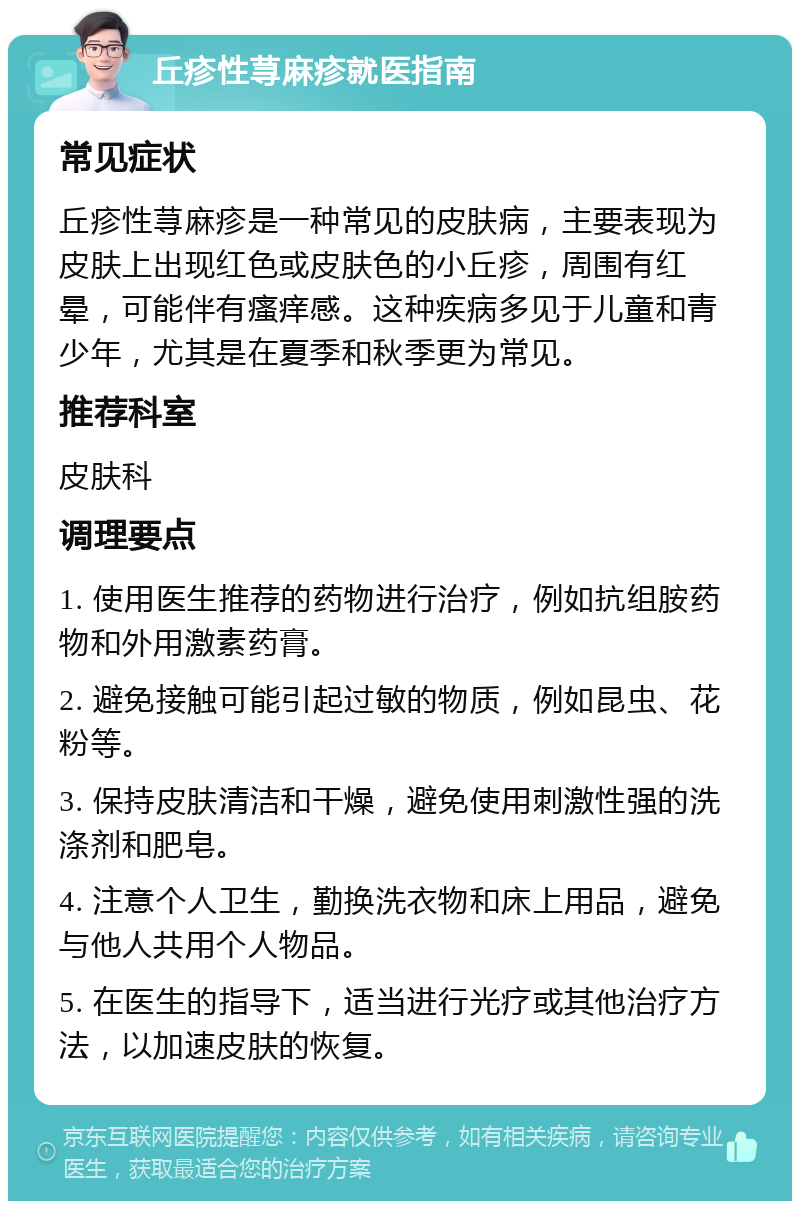 丘疹性荨麻疹就医指南 常见症状 丘疹性荨麻疹是一种常见的皮肤病，主要表现为皮肤上出现红色或皮肤色的小丘疹，周围有红晕，可能伴有瘙痒感。这种疾病多见于儿童和青少年，尤其是在夏季和秋季更为常见。 推荐科室 皮肤科 调理要点 1. 使用医生推荐的药物进行治疗，例如抗组胺药物和外用激素药膏。 2. 避免接触可能引起过敏的物质，例如昆虫、花粉等。 3. 保持皮肤清洁和干燥，避免使用刺激性强的洗涤剂和肥皂。 4. 注意个人卫生，勤换洗衣物和床上用品，避免与他人共用个人物品。 5. 在医生的指导下，适当进行光疗或其他治疗方法，以加速皮肤的恢复。