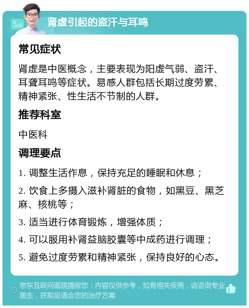 肾虚引起的盗汗与耳鸣 常见症状 肾虚是中医概念，主要表现为阳虚气弱、盗汗、耳聋耳鸣等症状。易感人群包括长期过度劳累、精神紧张、性生活不节制的人群。 推荐科室 中医科 调理要点 1. 调整生活作息，保持充足的睡眠和休息； 2. 饮食上多摄入滋补肾脏的食物，如黑豆、黑芝麻、核桃等； 3. 适当进行体育锻炼，增强体质； 4. 可以服用补肾益脑胶囊等中成药进行调理； 5. 避免过度劳累和精神紧张，保持良好的心态。