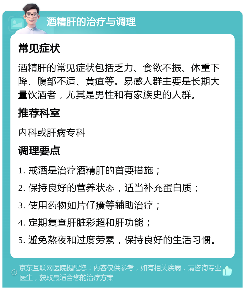 酒精肝的治疗与调理 常见症状 酒精肝的常见症状包括乏力、食欲不振、体重下降、腹部不适、黄疸等。易感人群主要是长期大量饮酒者，尤其是男性和有家族史的人群。 推荐科室 内科或肝病专科 调理要点 1. 戒酒是治疗酒精肝的首要措施； 2. 保持良好的营养状态，适当补充蛋白质； 3. 使用药物如片仔癀等辅助治疗； 4. 定期复查肝脏彩超和肝功能； 5. 避免熬夜和过度劳累，保持良好的生活习惯。