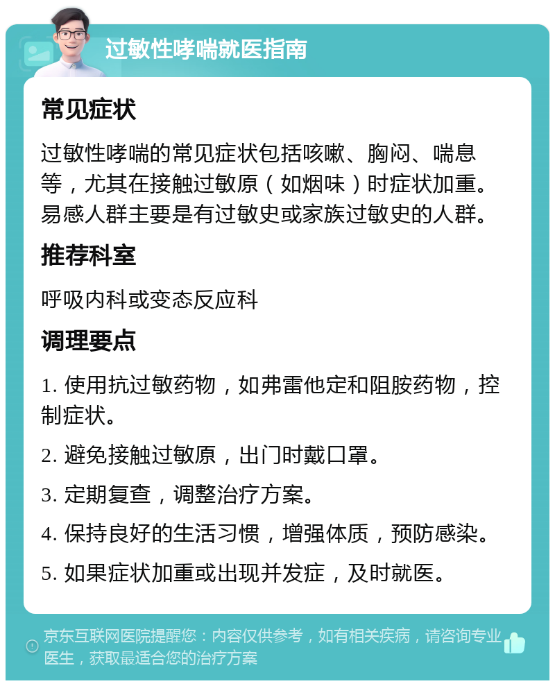 过敏性哮喘就医指南 常见症状 过敏性哮喘的常见症状包括咳嗽、胸闷、喘息等，尤其在接触过敏原（如烟味）时症状加重。易感人群主要是有过敏史或家族过敏史的人群。 推荐科室 呼吸内科或变态反应科 调理要点 1. 使用抗过敏药物，如弗雷他定和阻胺药物，控制症状。 2. 避免接触过敏原，出门时戴口罩。 3. 定期复查，调整治疗方案。 4. 保持良好的生活习惯，增强体质，预防感染。 5. 如果症状加重或出现并发症，及时就医。