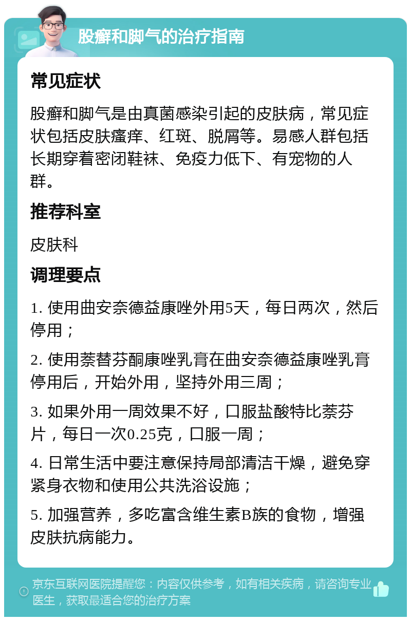 股癣和脚气的治疗指南 常见症状 股癣和脚气是由真菌感染引起的皮肤病，常见症状包括皮肤瘙痒、红斑、脱屑等。易感人群包括长期穿着密闭鞋袜、免疫力低下、有宠物的人群。 推荐科室 皮肤科 调理要点 1. 使用曲安奈德益康唑外用5天，每日两次，然后停用； 2. 使用萘替芬酮康唑乳膏在曲安奈德益康唑乳膏停用后，开始外用，坚持外用三周； 3. 如果外用一周效果不好，口服盐酸特比萘芬片，每日一次0.25克，口服一周； 4. 日常生活中要注意保持局部清洁干燥，避免穿紧身衣物和使用公共洗浴设施； 5. 加强营养，多吃富含维生素B族的食物，增强皮肤抗病能力。