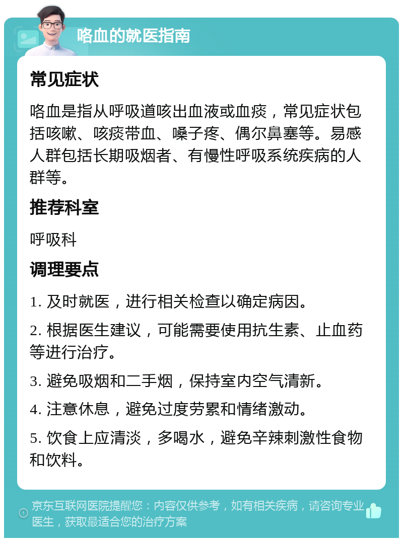 咯血的就医指南 常见症状 咯血是指从呼吸道咳出血液或血痰，常见症状包括咳嗽、咳痰带血、嗓子疼、偶尔鼻塞等。易感人群包括长期吸烟者、有慢性呼吸系统疾病的人群等。 推荐科室 呼吸科 调理要点 1. 及时就医，进行相关检查以确定病因。 2. 根据医生建议，可能需要使用抗生素、止血药等进行治疗。 3. 避免吸烟和二手烟，保持室内空气清新。 4. 注意休息，避免过度劳累和情绪激动。 5. 饮食上应清淡，多喝水，避免辛辣刺激性食物和饮料。