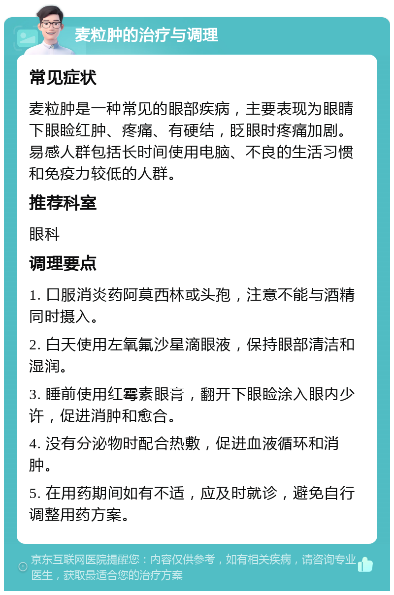 麦粒肿的治疗与调理 常见症状 麦粒肿是一种常见的眼部疾病，主要表现为眼睛下眼睑红肿、疼痛、有硬结，眨眼时疼痛加剧。易感人群包括长时间使用电脑、不良的生活习惯和免疫力较低的人群。 推荐科室 眼科 调理要点 1. 口服消炎药阿莫西林或头孢，注意不能与酒精同时摄入。 2. 白天使用左氧氟沙星滴眼液，保持眼部清洁和湿润。 3. 睡前使用红霉素眼膏，翻开下眼睑涂入眼内少许，促进消肿和愈合。 4. 没有分泌物时配合热敷，促进血液循环和消肿。 5. 在用药期间如有不适，应及时就诊，避免自行调整用药方案。