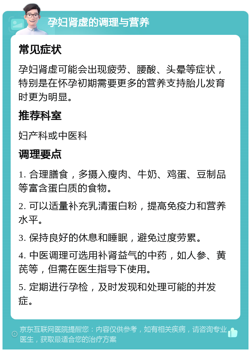 孕妇肾虚的调理与营养 常见症状 孕妇肾虚可能会出现疲劳、腰酸、头晕等症状，特别是在怀孕初期需要更多的营养支持胎儿发育时更为明显。 推荐科室 妇产科或中医科 调理要点 1. 合理膳食，多摄入瘦肉、牛奶、鸡蛋、豆制品等富含蛋白质的食物。 2. 可以适量补充乳清蛋白粉，提高免疫力和营养水平。 3. 保持良好的休息和睡眠，避免过度劳累。 4. 中医调理可选用补肾益气的中药，如人参、黄芪等，但需在医生指导下使用。 5. 定期进行孕检，及时发现和处理可能的并发症。