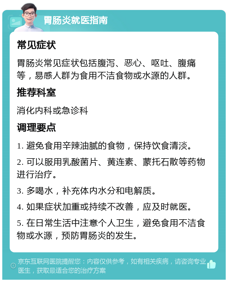 胃肠炎就医指南 常见症状 胃肠炎常见症状包括腹泻、恶心、呕吐、腹痛等，易感人群为食用不洁食物或水源的人群。 推荐科室 消化内科或急诊科 调理要点 1. 避免食用辛辣油腻的食物，保持饮食清淡。 2. 可以服用乳酸菌片、黄连素、蒙托石散等药物进行治疗。 3. 多喝水，补充体内水分和电解质。 4. 如果症状加重或持续不改善，应及时就医。 5. 在日常生活中注意个人卫生，避免食用不洁食物或水源，预防胃肠炎的发生。