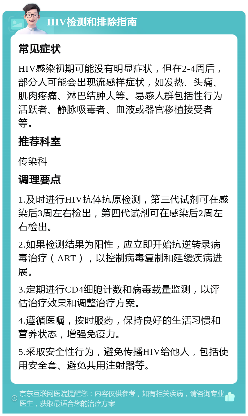 HIV检测和排除指南 常见症状 HIV感染初期可能没有明显症状，但在2-4周后，部分人可能会出现流感样症状，如发热、头痛、肌肉疼痛、淋巴结肿大等。易感人群包括性行为活跃者、静脉吸毒者、血液或器官移植接受者等。 推荐科室 传染科 调理要点 1.及时进行HIV抗体抗原检测，第三代试剂可在感染后3周左右检出，第四代试剂可在感染后2周左右检出。 2.如果检测结果为阳性，应立即开始抗逆转录病毒治疗（ART），以控制病毒复制和延缓疾病进展。 3.定期进行CD4细胞计数和病毒载量监测，以评估治疗效果和调整治疗方案。 4.遵循医嘱，按时服药，保持良好的生活习惯和营养状态，增强免疫力。 5.采取安全性行为，避免传播HIV给他人，包括使用安全套、避免共用注射器等。