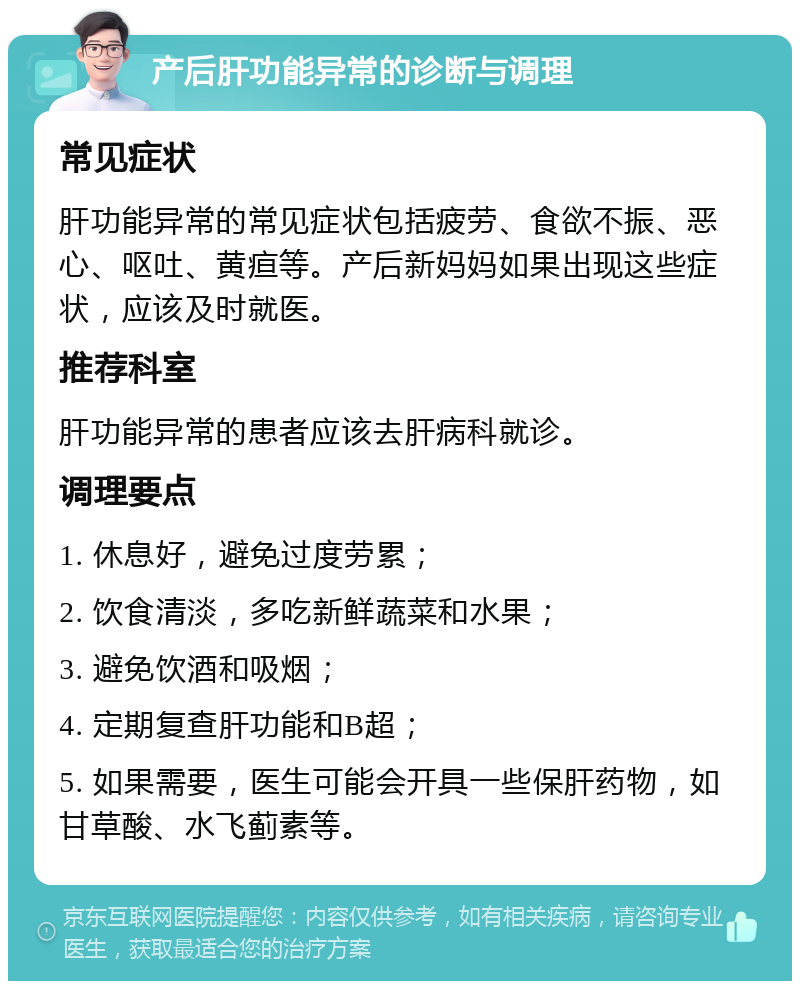 产后肝功能异常的诊断与调理 常见症状 肝功能异常的常见症状包括疲劳、食欲不振、恶心、呕吐、黄疸等。产后新妈妈如果出现这些症状，应该及时就医。 推荐科室 肝功能异常的患者应该去肝病科就诊。 调理要点 1. 休息好，避免过度劳累； 2. 饮食清淡，多吃新鲜蔬菜和水果； 3. 避免饮酒和吸烟； 4. 定期复查肝功能和B超； 5. 如果需要，医生可能会开具一些保肝药物，如甘草酸、水飞蓟素等。