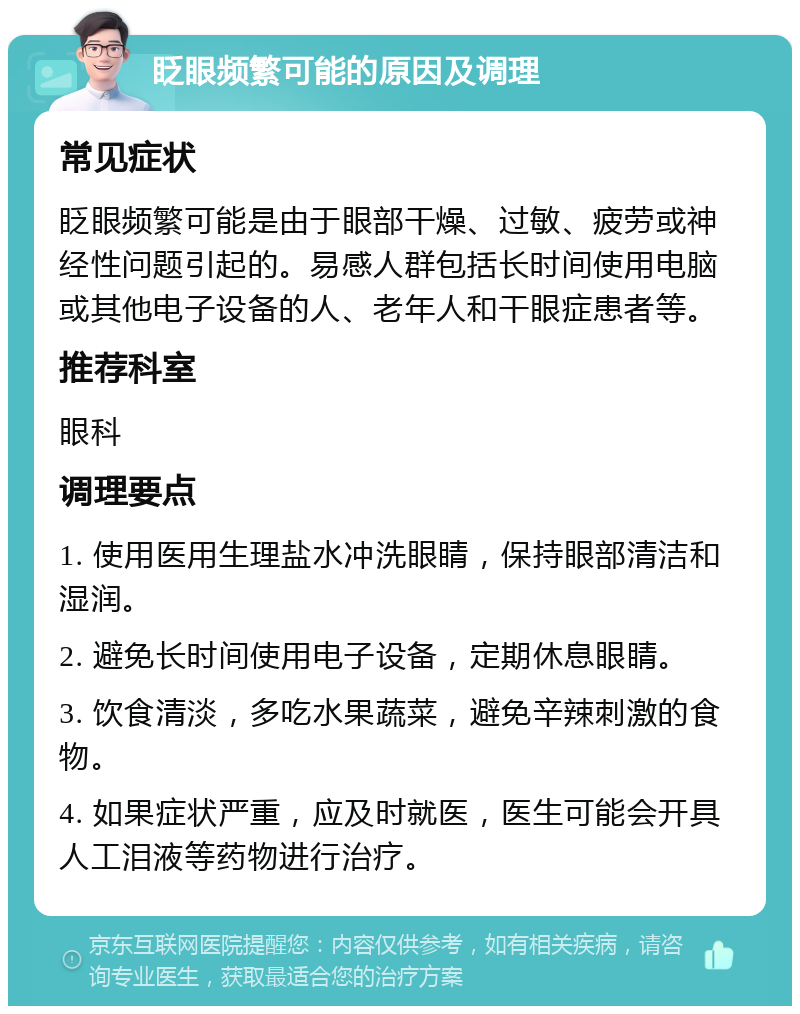 眨眼频繁可能的原因及调理 常见症状 眨眼频繁可能是由于眼部干燥、过敏、疲劳或神经性问题引起的。易感人群包括长时间使用电脑或其他电子设备的人、老年人和干眼症患者等。 推荐科室 眼科 调理要点 1. 使用医用生理盐水冲洗眼睛，保持眼部清洁和湿润。 2. 避免长时间使用电子设备，定期休息眼睛。 3. 饮食清淡，多吃水果蔬菜，避免辛辣刺激的食物。 4. 如果症状严重，应及时就医，医生可能会开具人工泪液等药物进行治疗。