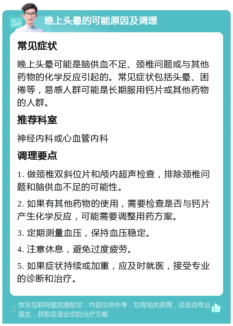 晚上头晕的可能原因及调理 常见症状 晚上头晕可能是脑供血不足、颈椎问题或与其他药物的化学反应引起的。常见症状包括头晕、困倦等，易感人群可能是长期服用钙片或其他药物的人群。 推荐科室 神经内科或心血管内科 调理要点 1. 做颈椎双斜位片和颅内超声检查，排除颈椎问题和脑供血不足的可能性。 2. 如果有其他药物的使用，需要检查是否与钙片产生化学反应，可能需要调整用药方案。 3. 定期测量血压，保持血压稳定。 4. 注意休息，避免过度疲劳。 5. 如果症状持续或加重，应及时就医，接受专业的诊断和治疗。