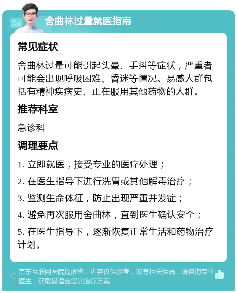 舍曲林过量就医指南 常见症状 舍曲林过量可能引起头晕、手抖等症状，严重者可能会出现呼吸困难、昏迷等情况。易感人群包括有精神疾病史、正在服用其他药物的人群。 推荐科室 急诊科 调理要点 1. 立即就医，接受专业的医疗处理； 2. 在医生指导下进行洗胃或其他解毒治疗； 3. 监测生命体征，防止出现严重并发症； 4. 避免再次服用舍曲林，直到医生确认安全； 5. 在医生指导下，逐渐恢复正常生活和药物治疗计划。