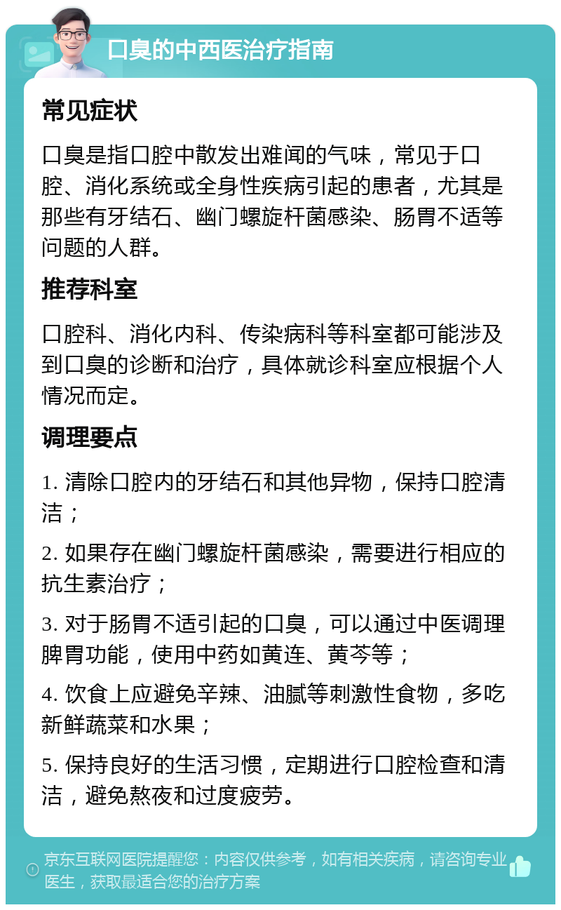 口臭的中西医治疗指南 常见症状 口臭是指口腔中散发出难闻的气味，常见于口腔、消化系统或全身性疾病引起的患者，尤其是那些有牙结石、幽门螺旋杆菌感染、肠胃不适等问题的人群。 推荐科室 口腔科、消化内科、传染病科等科室都可能涉及到口臭的诊断和治疗，具体就诊科室应根据个人情况而定。 调理要点 1. 清除口腔内的牙结石和其他异物，保持口腔清洁； 2. 如果存在幽门螺旋杆菌感染，需要进行相应的抗生素治疗； 3. 对于肠胃不适引起的口臭，可以通过中医调理脾胃功能，使用中药如黄连、黄芩等； 4. 饮食上应避免辛辣、油腻等刺激性食物，多吃新鲜蔬菜和水果； 5. 保持良好的生活习惯，定期进行口腔检查和清洁，避免熬夜和过度疲劳。