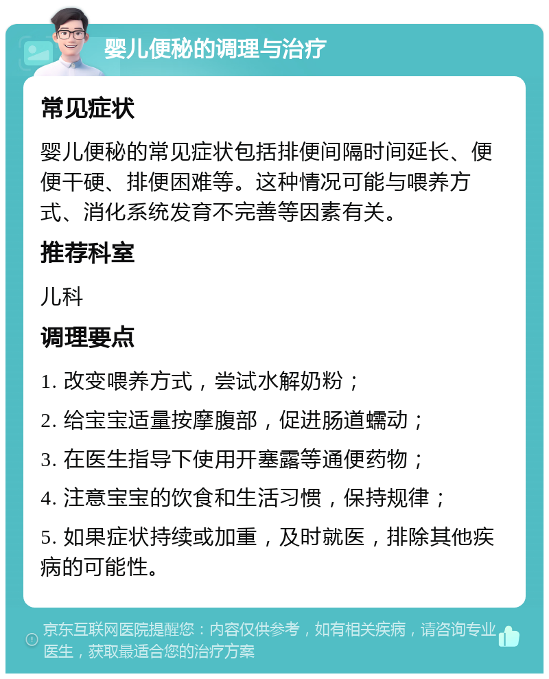 婴儿便秘的调理与治疗 常见症状 婴儿便秘的常见症状包括排便间隔时间延长、便便干硬、排便困难等。这种情况可能与喂养方式、消化系统发育不完善等因素有关。 推荐科室 儿科 调理要点 1. 改变喂养方式，尝试水解奶粉； 2. 给宝宝适量按摩腹部，促进肠道蠕动； 3. 在医生指导下使用开塞露等通便药物； 4. 注意宝宝的饮食和生活习惯，保持规律； 5. 如果症状持续或加重，及时就医，排除其他疾病的可能性。