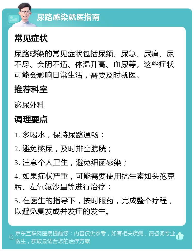 尿路感染就医指南 常见症状 尿路感染的常见症状包括尿频、尿急、尿痛、尿不尽、会阴不适、体温升高、血尿等。这些症状可能会影响日常生活，需要及时就医。 推荐科室 泌尿外科 调理要点 1. 多喝水，保持尿路通畅； 2. 避免憋尿，及时排空膀胱； 3. 注意个人卫生，避免细菌感染； 4. 如果症状严重，可能需要使用抗生素如头孢克肟、左氧氟沙星等进行治疗； 5. 在医生的指导下，按时服药，完成整个疗程，以避免复发或并发症的发生。