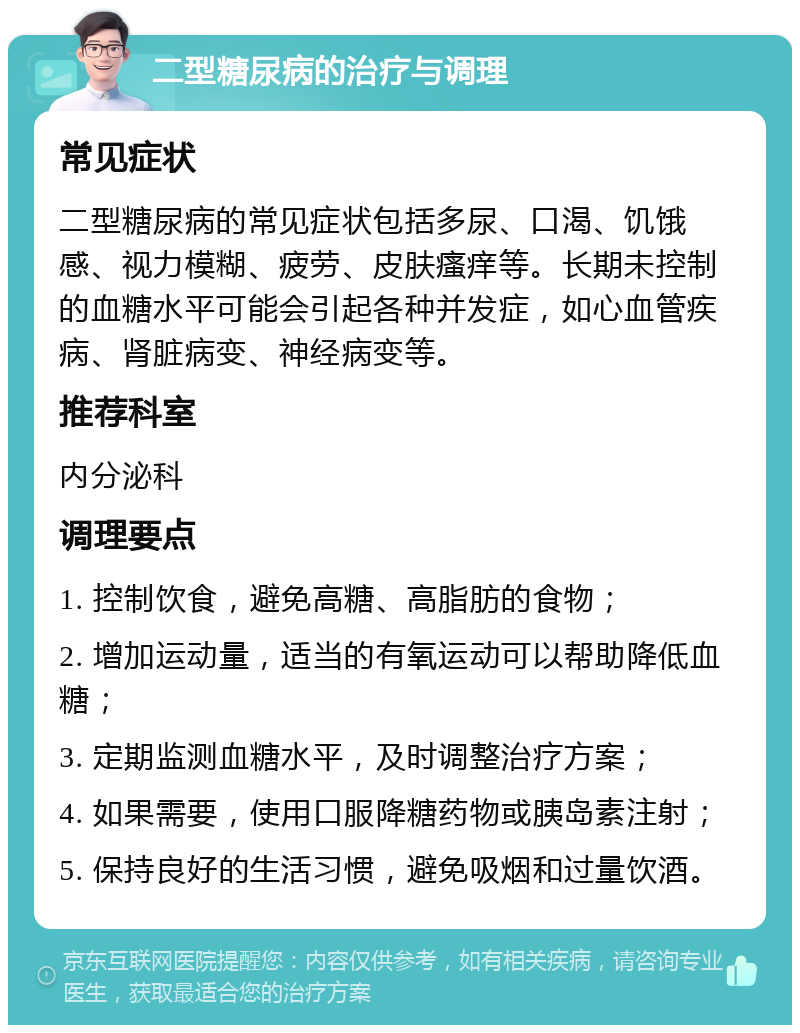 二型糖尿病的治疗与调理 常见症状 二型糖尿病的常见症状包括多尿、口渴、饥饿感、视力模糊、疲劳、皮肤瘙痒等。长期未控制的血糖水平可能会引起各种并发症，如心血管疾病、肾脏病变、神经病变等。 推荐科室 内分泌科 调理要点 1. 控制饮食，避免高糖、高脂肪的食物； 2. 增加运动量，适当的有氧运动可以帮助降低血糖； 3. 定期监测血糖水平，及时调整治疗方案； 4. 如果需要，使用口服降糖药物或胰岛素注射； 5. 保持良好的生活习惯，避免吸烟和过量饮酒。