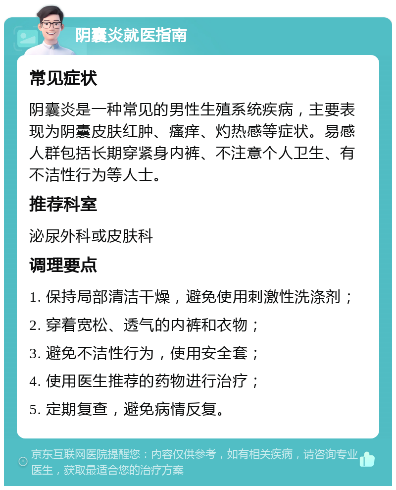 阴囊炎就医指南 常见症状 阴囊炎是一种常见的男性生殖系统疾病，主要表现为阴囊皮肤红肿、瘙痒、灼热感等症状。易感人群包括长期穿紧身内裤、不注意个人卫生、有不洁性行为等人士。 推荐科室 泌尿外科或皮肤科 调理要点 1. 保持局部清洁干燥，避免使用刺激性洗涤剂； 2. 穿着宽松、透气的内裤和衣物； 3. 避免不洁性行为，使用安全套； 4. 使用医生推荐的药物进行治疗； 5. 定期复查，避免病情反复。