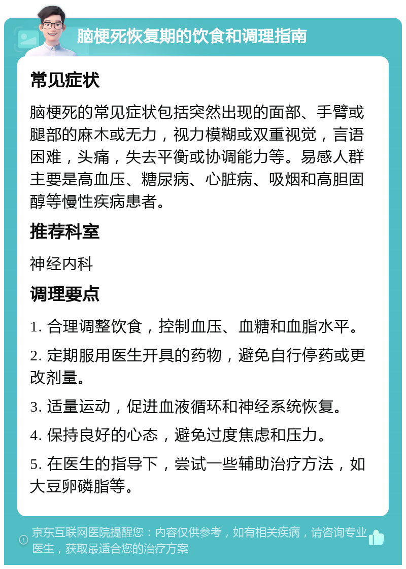 脑梗死恢复期的饮食和调理指南 常见症状 脑梗死的常见症状包括突然出现的面部、手臂或腿部的麻木或无力，视力模糊或双重视觉，言语困难，头痛，失去平衡或协调能力等。易感人群主要是高血压、糖尿病、心脏病、吸烟和高胆固醇等慢性疾病患者。 推荐科室 神经内科 调理要点 1. 合理调整饮食，控制血压、血糖和血脂水平。 2. 定期服用医生开具的药物，避免自行停药或更改剂量。 3. 适量运动，促进血液循环和神经系统恢复。 4. 保持良好的心态，避免过度焦虑和压力。 5. 在医生的指导下，尝试一些辅助治疗方法，如大豆卵磷脂等。