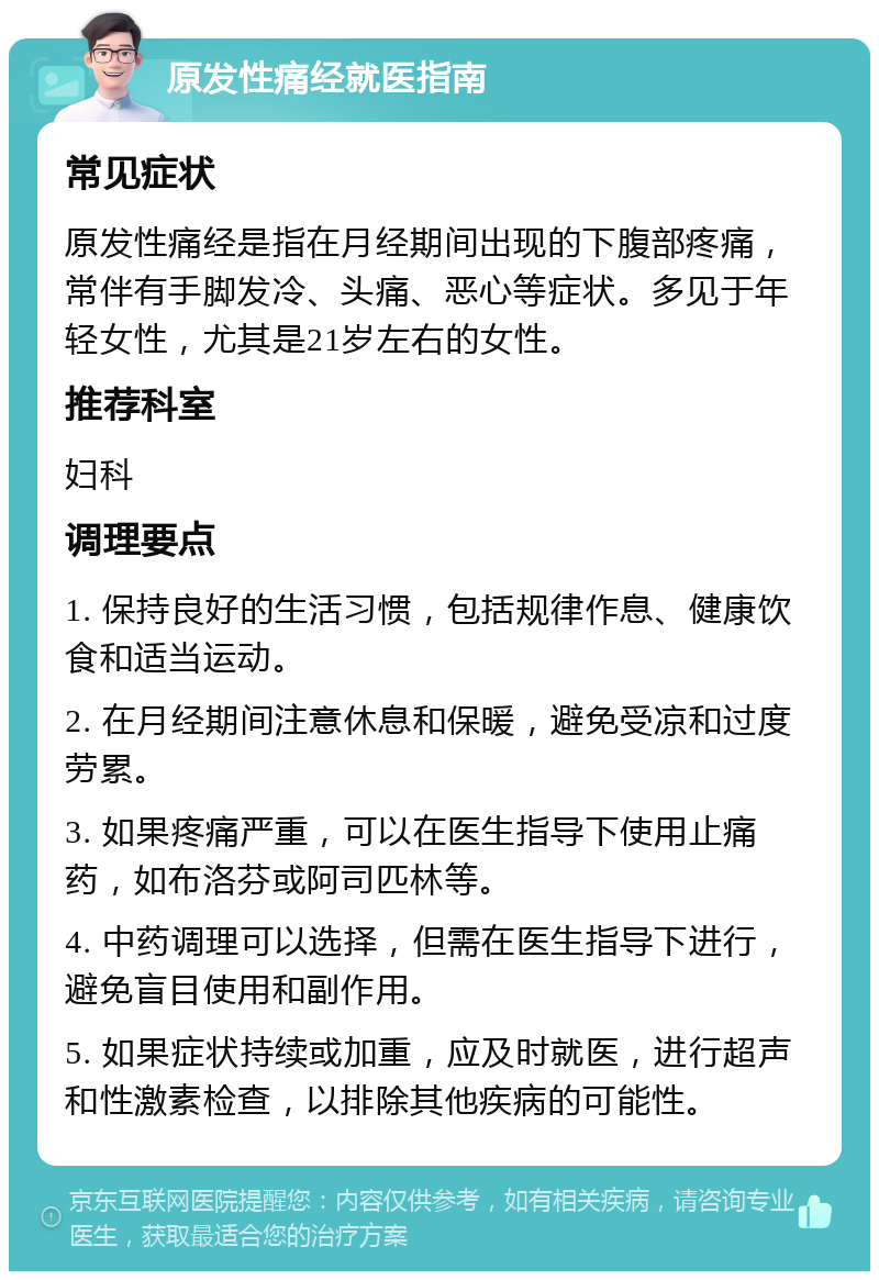 原发性痛经就医指南 常见症状 原发性痛经是指在月经期间出现的下腹部疼痛，常伴有手脚发冷、头痛、恶心等症状。多见于年轻女性，尤其是21岁左右的女性。 推荐科室 妇科 调理要点 1. 保持良好的生活习惯，包括规律作息、健康饮食和适当运动。 2. 在月经期间注意休息和保暖，避免受凉和过度劳累。 3. 如果疼痛严重，可以在医生指导下使用止痛药，如布洛芬或阿司匹林等。 4. 中药调理可以选择，但需在医生指导下进行，避免盲目使用和副作用。 5. 如果症状持续或加重，应及时就医，进行超声和性激素检查，以排除其他疾病的可能性。