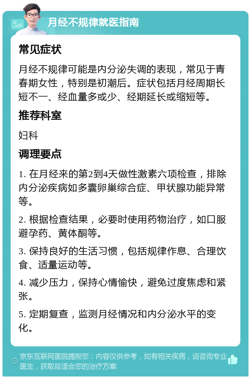 月经不规律就医指南 常见症状 月经不规律可能是内分泌失调的表现，常见于青春期女性，特别是初潮后。症状包括月经周期长短不一、经血量多或少、经期延长或缩短等。 推荐科室 妇科 调理要点 1. 在月经来的第2到4天做性激素六项检查，排除内分泌疾病如多囊卵巢综合症、甲状腺功能异常等。 2. 根据检查结果，必要时使用药物治疗，如口服避孕药、黄体酮等。 3. 保持良好的生活习惯，包括规律作息、合理饮食、适量运动等。 4. 减少压力，保持心情愉快，避免过度焦虑和紧张。 5. 定期复查，监测月经情况和内分泌水平的变化。