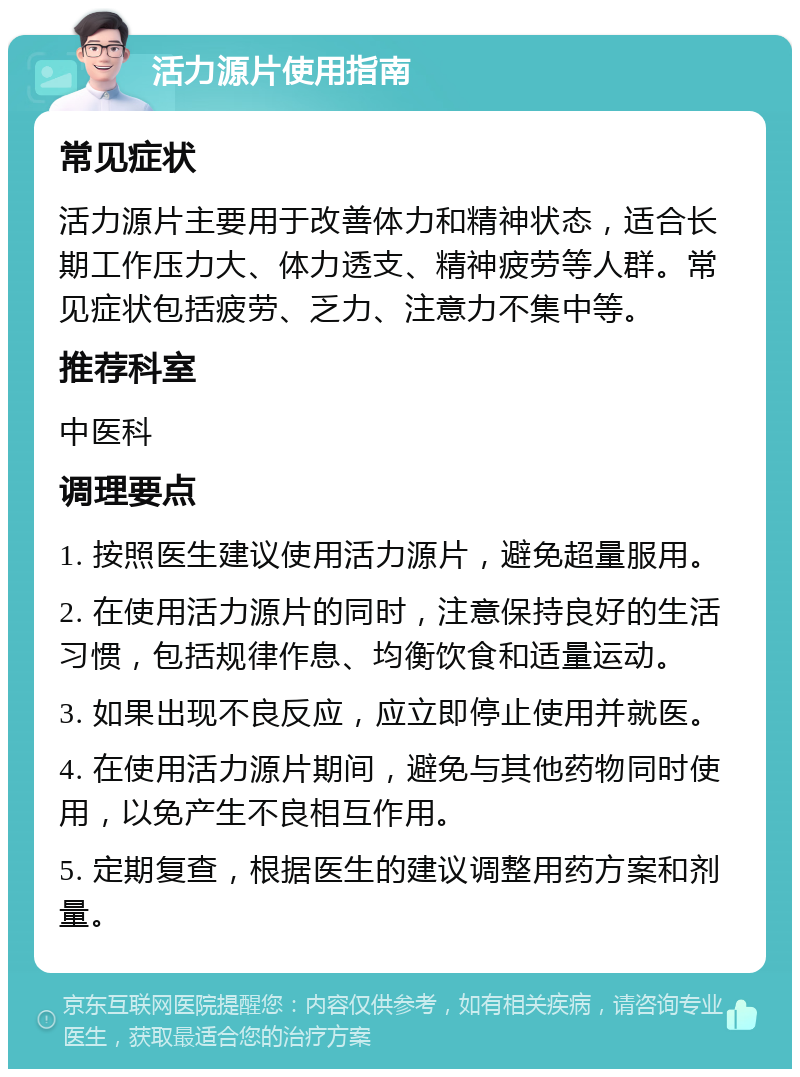 活力源片使用指南 常见症状 活力源片主要用于改善体力和精神状态，适合长期工作压力大、体力透支、精神疲劳等人群。常见症状包括疲劳、乏力、注意力不集中等。 推荐科室 中医科 调理要点 1. 按照医生建议使用活力源片，避免超量服用。 2. 在使用活力源片的同时，注意保持良好的生活习惯，包括规律作息、均衡饮食和适量运动。 3. 如果出现不良反应，应立即停止使用并就医。 4. 在使用活力源片期间，避免与其他药物同时使用，以免产生不良相互作用。 5. 定期复查，根据医生的建议调整用药方案和剂量。