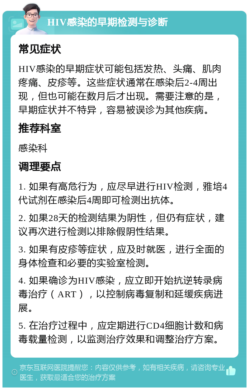 HIV感染的早期检测与诊断 常见症状 HIV感染的早期症状可能包括发热、头痛、肌肉疼痛、皮疹等。这些症状通常在感染后2-4周出现，但也可能在数月后才出现。需要注意的是，早期症状并不特异，容易被误诊为其他疾病。 推荐科室 感染科 调理要点 1. 如果有高危行为，应尽早进行HIV检测，雅培4代试剂在感染后4周即可检测出抗体。 2. 如果28天的检测结果为阴性，但仍有症状，建议再次进行检测以排除假阴性结果。 3. 如果有皮疹等症状，应及时就医，进行全面的身体检查和必要的实验室检测。 4. 如果确诊为HIV感染，应立即开始抗逆转录病毒治疗（ART），以控制病毒复制和延缓疾病进展。 5. 在治疗过程中，应定期进行CD4细胞计数和病毒载量检测，以监测治疗效果和调整治疗方案。