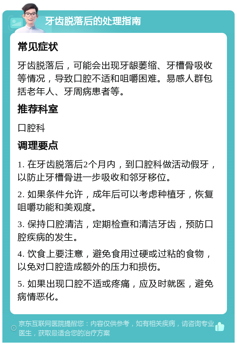 牙齿脱落后的处理指南 常见症状 牙齿脱落后，可能会出现牙龈萎缩、牙槽骨吸收等情况，导致口腔不适和咀嚼困难。易感人群包括老年人、牙周病患者等。 推荐科室 口腔科 调理要点 1. 在牙齿脱落后2个月内，到口腔科做活动假牙，以防止牙槽骨进一步吸收和邻牙移位。 2. 如果条件允许，成年后可以考虑种植牙，恢复咀嚼功能和美观度。 3. 保持口腔清洁，定期检查和清洁牙齿，预防口腔疾病的发生。 4. 饮食上要注意，避免食用过硬或过粘的食物，以免对口腔造成额外的压力和损伤。 5. 如果出现口腔不适或疼痛，应及时就医，避免病情恶化。