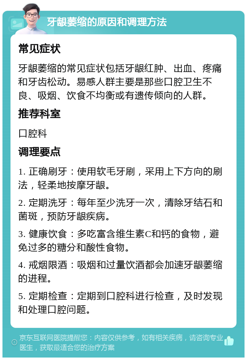 牙龈萎缩的原因和调理方法 常见症状 牙龈萎缩的常见症状包括牙龈红肿、出血、疼痛和牙齿松动。易感人群主要是那些口腔卫生不良、吸烟、饮食不均衡或有遗传倾向的人群。 推荐科室 口腔科 调理要点 1. 正确刷牙：使用软毛牙刷，采用上下方向的刷法，轻柔地按摩牙龈。 2. 定期洗牙：每年至少洗牙一次，清除牙结石和菌斑，预防牙龈疾病。 3. 健康饮食：多吃富含维生素C和钙的食物，避免过多的糖分和酸性食物。 4. 戒烟限酒：吸烟和过量饮酒都会加速牙龈萎缩的进程。 5. 定期检查：定期到口腔科进行检查，及时发现和处理口腔问题。