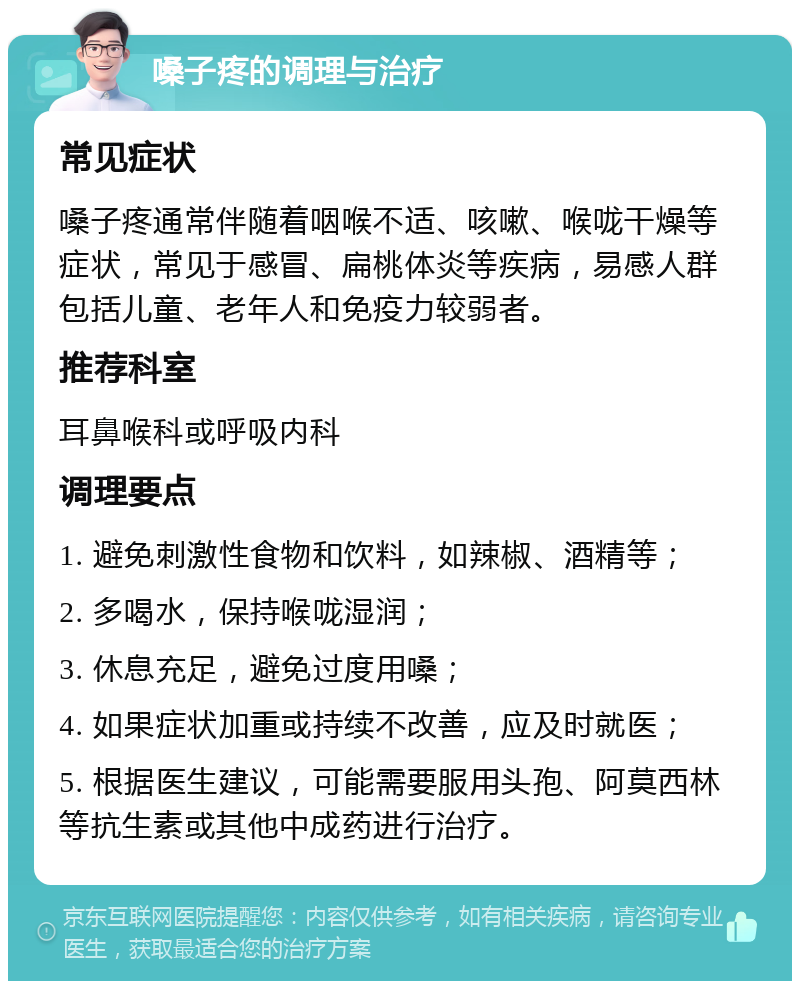 嗓子疼的调理与治疗 常见症状 嗓子疼通常伴随着咽喉不适、咳嗽、喉咙干燥等症状，常见于感冒、扁桃体炎等疾病，易感人群包括儿童、老年人和免疫力较弱者。 推荐科室 耳鼻喉科或呼吸内科 调理要点 1. 避免刺激性食物和饮料，如辣椒、酒精等； 2. 多喝水，保持喉咙湿润； 3. 休息充足，避免过度用嗓； 4. 如果症状加重或持续不改善，应及时就医； 5. 根据医生建议，可能需要服用头孢、阿莫西林等抗生素或其他中成药进行治疗。