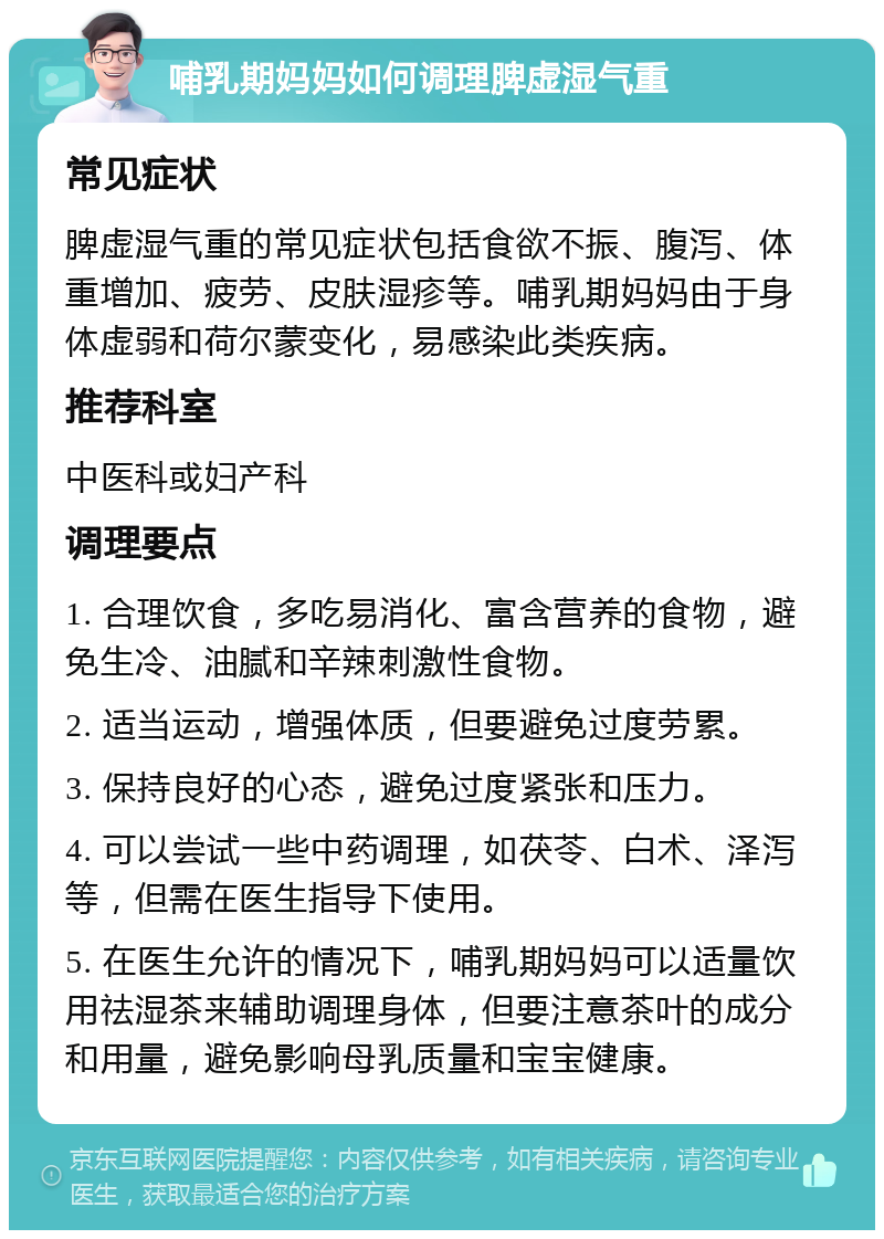 哺乳期妈妈如何调理脾虚湿气重 常见症状 脾虚湿气重的常见症状包括食欲不振、腹泻、体重增加、疲劳、皮肤湿疹等。哺乳期妈妈由于身体虚弱和荷尔蒙变化，易感染此类疾病。 推荐科室 中医科或妇产科 调理要点 1. 合理饮食，多吃易消化、富含营养的食物，避免生冷、油腻和辛辣刺激性食物。 2. 适当运动，增强体质，但要避免过度劳累。 3. 保持良好的心态，避免过度紧张和压力。 4. 可以尝试一些中药调理，如茯苓、白术、泽泻等，但需在医生指导下使用。 5. 在医生允许的情况下，哺乳期妈妈可以适量饮用祛湿茶来辅助调理身体，但要注意茶叶的成分和用量，避免影响母乳质量和宝宝健康。