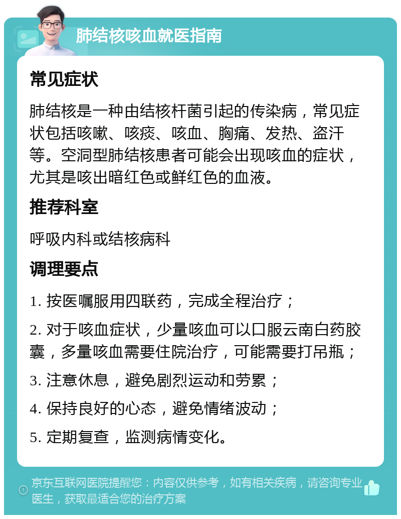 肺结核咳血就医指南 常见症状 肺结核是一种由结核杆菌引起的传染病，常见症状包括咳嗽、咳痰、咳血、胸痛、发热、盗汗等。空洞型肺结核患者可能会出现咳血的症状，尤其是咳出暗红色或鲜红色的血液。 推荐科室 呼吸内科或结核病科 调理要点 1. 按医嘱服用四联药，完成全程治疗； 2. 对于咳血症状，少量咳血可以口服云南白药胶囊，多量咳血需要住院治疗，可能需要打吊瓶； 3. 注意休息，避免剧烈运动和劳累； 4. 保持良好的心态，避免情绪波动； 5. 定期复查，监测病情变化。