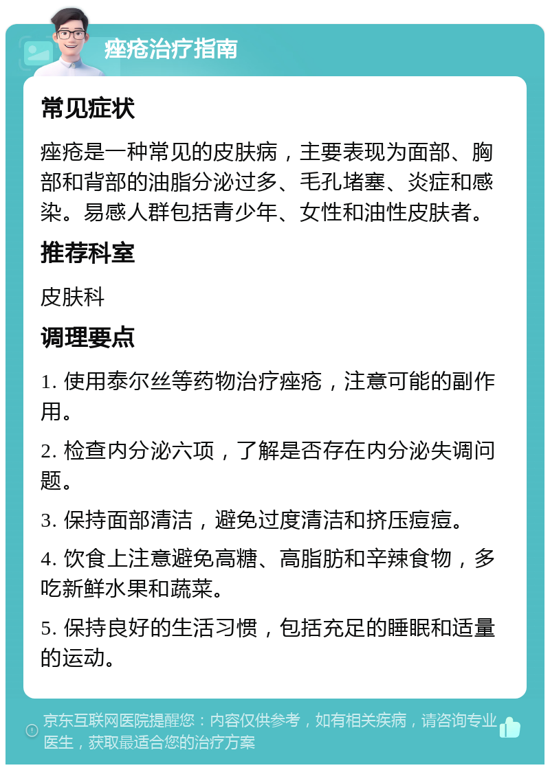 痤疮治疗指南 常见症状 痤疮是一种常见的皮肤病，主要表现为面部、胸部和背部的油脂分泌过多、毛孔堵塞、炎症和感染。易感人群包括青少年、女性和油性皮肤者。 推荐科室 皮肤科 调理要点 1. 使用泰尔丝等药物治疗痤疮，注意可能的副作用。 2. 检查内分泌六项，了解是否存在内分泌失调问题。 3. 保持面部清洁，避免过度清洁和挤压痘痘。 4. 饮食上注意避免高糖、高脂肪和辛辣食物，多吃新鲜水果和蔬菜。 5. 保持良好的生活习惯，包括充足的睡眠和适量的运动。