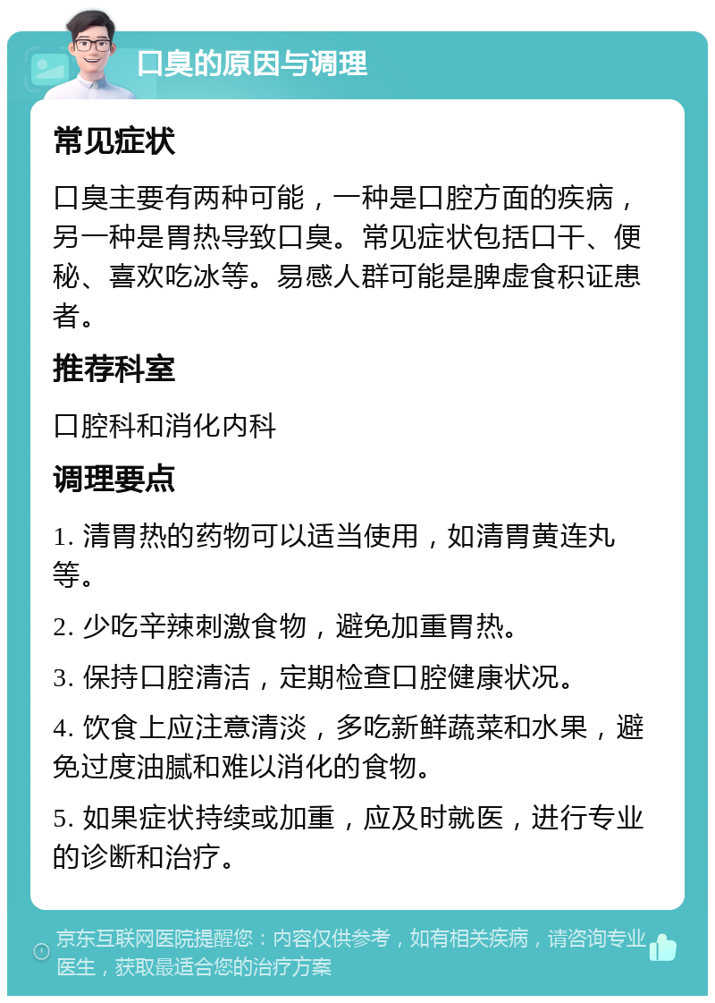 口臭的原因与调理 常见症状 口臭主要有两种可能，一种是口腔方面的疾病，另一种是胃热导致口臭。常见症状包括口干、便秘、喜欢吃冰等。易感人群可能是脾虚食积证患者。 推荐科室 口腔科和消化内科 调理要点 1. 清胃热的药物可以适当使用，如清胃黄连丸等。 2. 少吃辛辣刺激食物，避免加重胃热。 3. 保持口腔清洁，定期检查口腔健康状况。 4. 饮食上应注意清淡，多吃新鲜蔬菜和水果，避免过度油腻和难以消化的食物。 5. 如果症状持续或加重，应及时就医，进行专业的诊断和治疗。