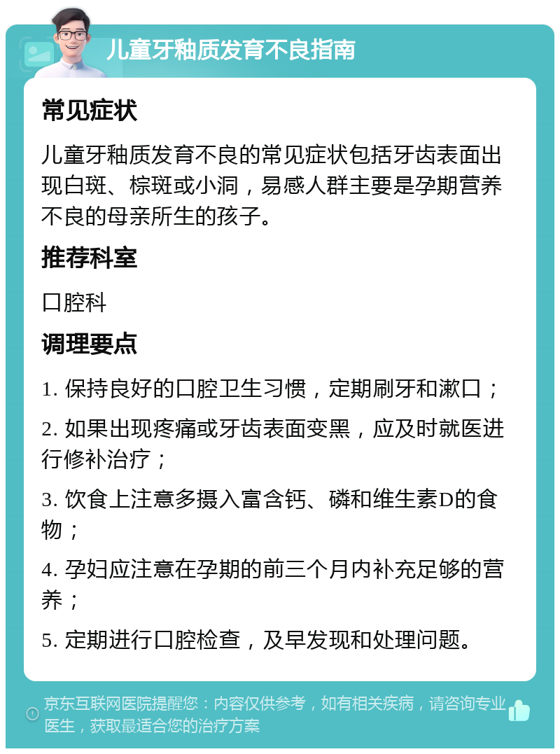 儿童牙釉质发育不良指南 常见症状 儿童牙釉质发育不良的常见症状包括牙齿表面出现白斑、棕斑或小洞，易感人群主要是孕期营养不良的母亲所生的孩子。 推荐科室 口腔科 调理要点 1. 保持良好的口腔卫生习惯，定期刷牙和漱口； 2. 如果出现疼痛或牙齿表面变黑，应及时就医进行修补治疗； 3. 饮食上注意多摄入富含钙、磷和维生素D的食物； 4. 孕妇应注意在孕期的前三个月内补充足够的营养； 5. 定期进行口腔检查，及早发现和处理问题。