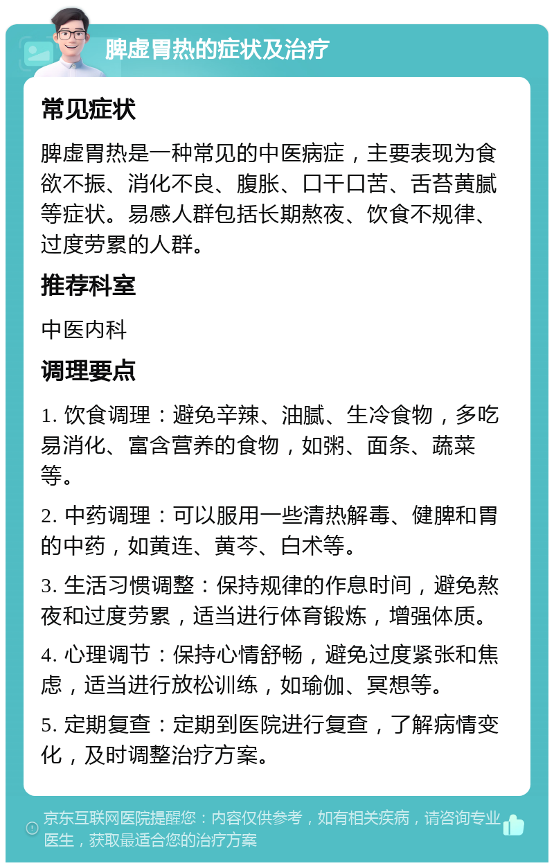 脾虚胃热的症状及治疗 常见症状 脾虚胃热是一种常见的中医病症，主要表现为食欲不振、消化不良、腹胀、口干口苦、舌苔黄腻等症状。易感人群包括长期熬夜、饮食不规律、过度劳累的人群。 推荐科室 中医内科 调理要点 1. 饮食调理：避免辛辣、油腻、生冷食物，多吃易消化、富含营养的食物，如粥、面条、蔬菜等。 2. 中药调理：可以服用一些清热解毒、健脾和胃的中药，如黄连、黄芩、白术等。 3. 生活习惯调整：保持规律的作息时间，避免熬夜和过度劳累，适当进行体育锻炼，增强体质。 4. 心理调节：保持心情舒畅，避免过度紧张和焦虑，适当进行放松训练，如瑜伽、冥想等。 5. 定期复查：定期到医院进行复查，了解病情变化，及时调整治疗方案。