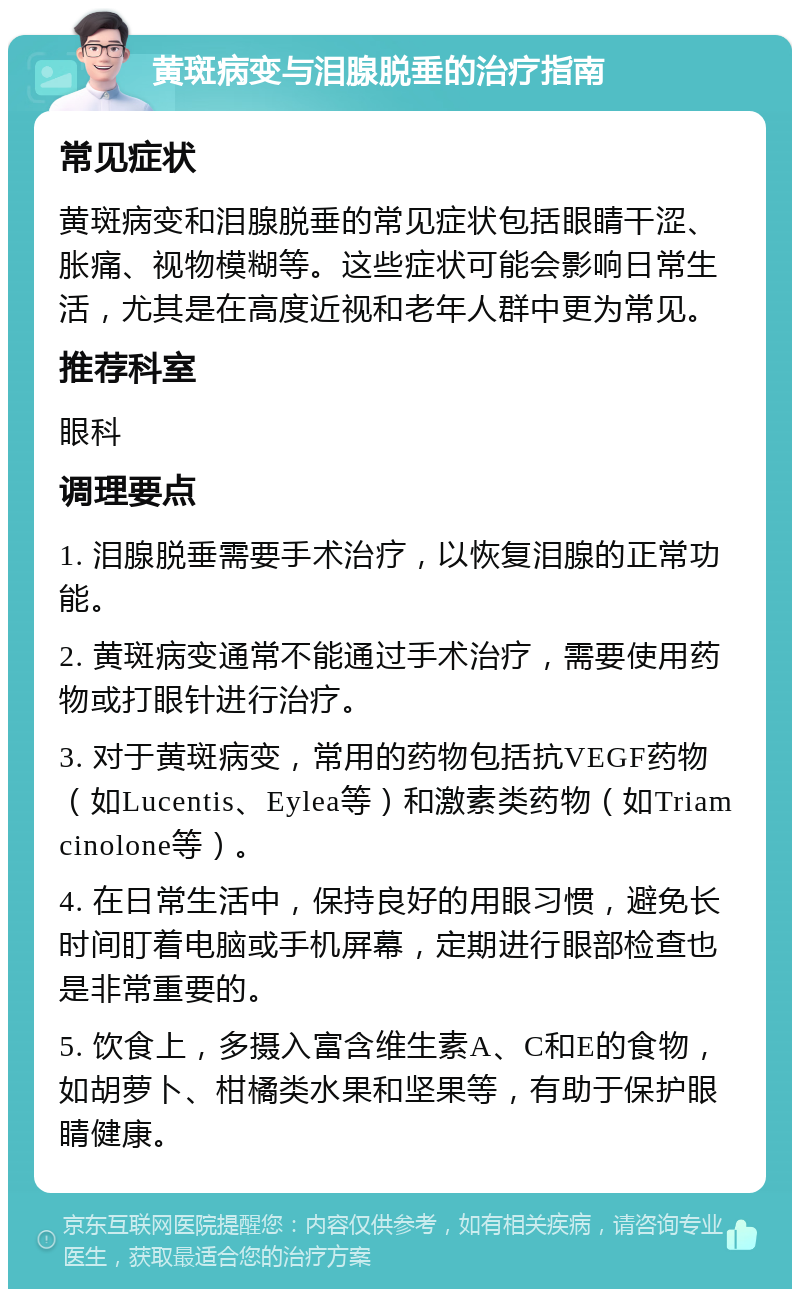 黄斑病变与泪腺脱垂的治疗指南 常见症状 黄斑病变和泪腺脱垂的常见症状包括眼睛干涩、胀痛、视物模糊等。这些症状可能会影响日常生活，尤其是在高度近视和老年人群中更为常见。 推荐科室 眼科 调理要点 1. 泪腺脱垂需要手术治疗，以恢复泪腺的正常功能。 2. 黄斑病变通常不能通过手术治疗，需要使用药物或打眼针进行治疗。 3. 对于黄斑病变，常用的药物包括抗VEGF药物（如Lucentis、Eylea等）和激素类药物（如Triamcinolone等）。 4. 在日常生活中，保持良好的用眼习惯，避免长时间盯着电脑或手机屏幕，定期进行眼部检查也是非常重要的。 5. 饮食上，多摄入富含维生素A、C和E的食物，如胡萝卜、柑橘类水果和坚果等，有助于保护眼睛健康。