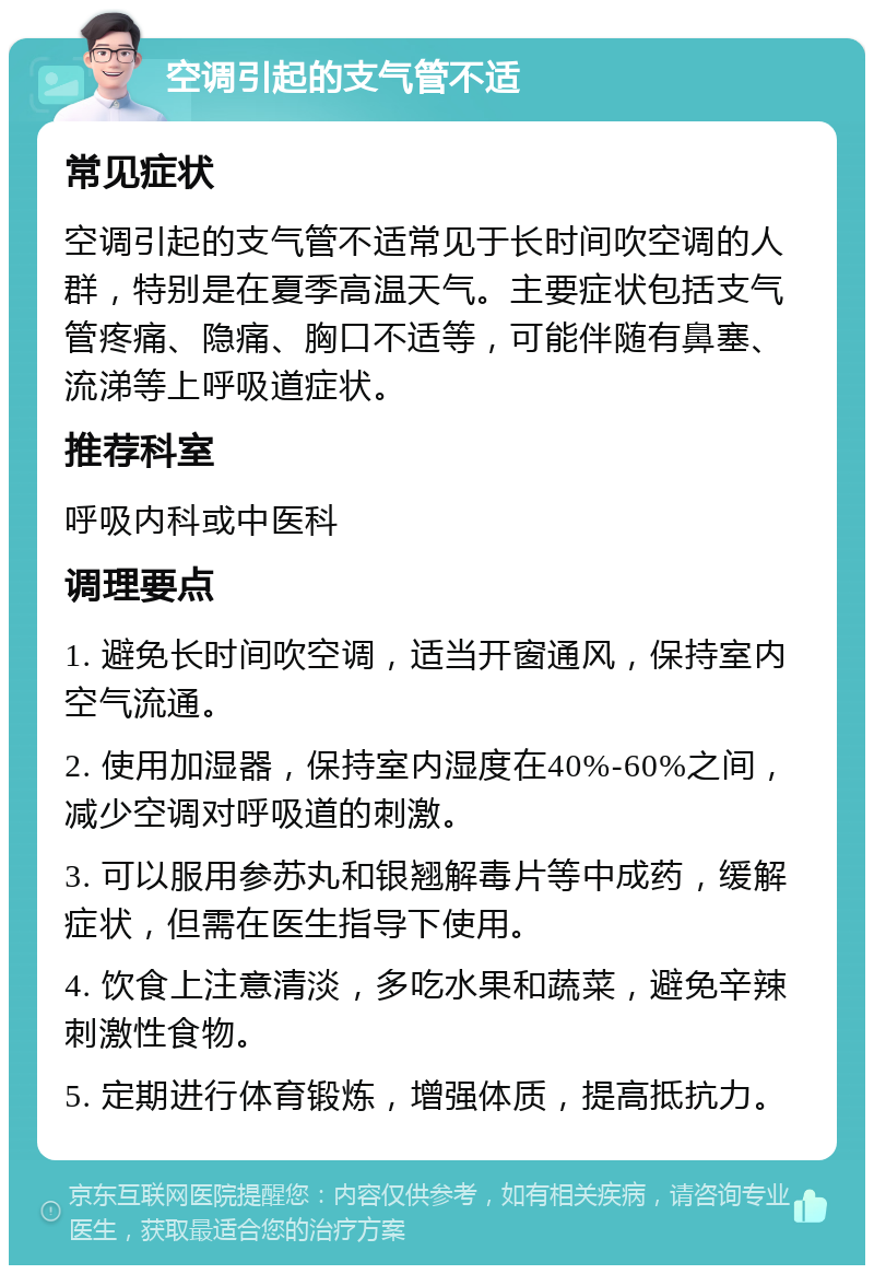 空调引起的支气管不适 常见症状 空调引起的支气管不适常见于长时间吹空调的人群，特别是在夏季高温天气。主要症状包括支气管疼痛、隐痛、胸口不适等，可能伴随有鼻塞、流涕等上呼吸道症状。 推荐科室 呼吸内科或中医科 调理要点 1. 避免长时间吹空调，适当开窗通风，保持室内空气流通。 2. 使用加湿器，保持室内湿度在40%-60%之间，减少空调对呼吸道的刺激。 3. 可以服用参苏丸和银翘解毒片等中成药，缓解症状，但需在医生指导下使用。 4. 饮食上注意清淡，多吃水果和蔬菜，避免辛辣刺激性食物。 5. 定期进行体育锻炼，增强体质，提高抵抗力。