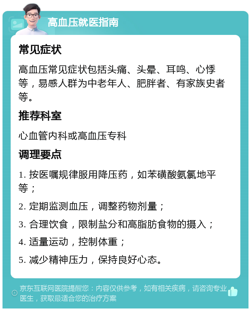 高血压就医指南 常见症状 高血压常见症状包括头痛、头晕、耳鸣、心悸等，易感人群为中老年人、肥胖者、有家族史者等。 推荐科室 心血管内科或高血压专科 调理要点 1. 按医嘱规律服用降压药，如苯磺酸氨氯地平等； 2. 定期监测血压，调整药物剂量； 3. 合理饮食，限制盐分和高脂肪食物的摄入； 4. 适量运动，控制体重； 5. 减少精神压力，保持良好心态。