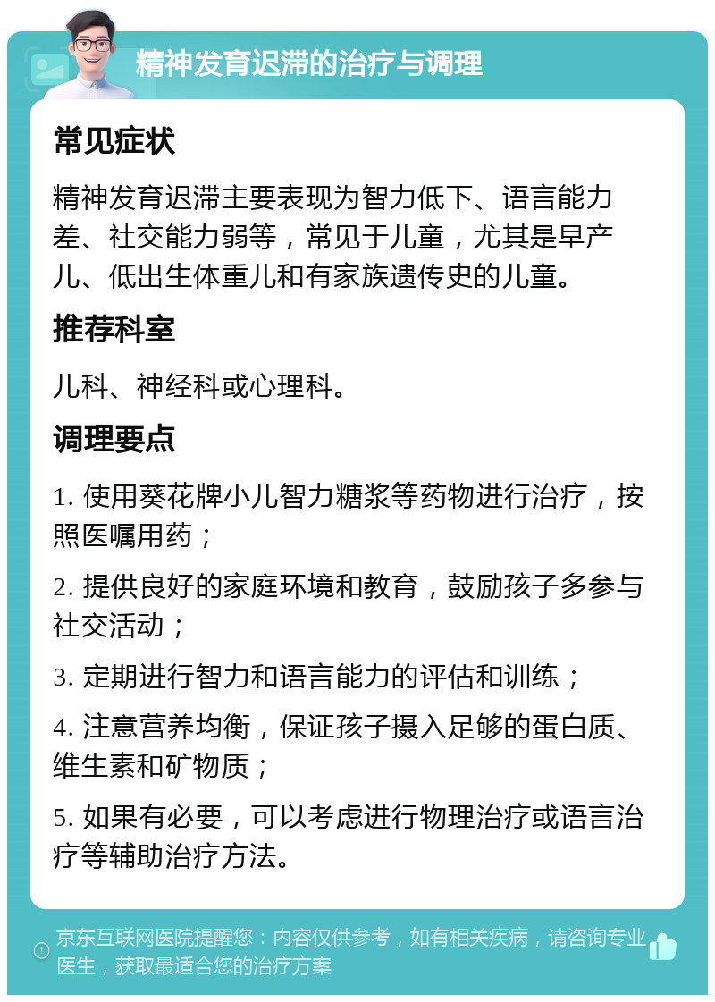 精神发育迟滞的治疗与调理 常见症状 精神发育迟滞主要表现为智力低下、语言能力差、社交能力弱等，常见于儿童，尤其是早产儿、低出生体重儿和有家族遗传史的儿童。 推荐科室 儿科、神经科或心理科。 调理要点 1. 使用葵花牌小儿智力糖浆等药物进行治疗，按照医嘱用药； 2. 提供良好的家庭环境和教育，鼓励孩子多参与社交活动； 3. 定期进行智力和语言能力的评估和训练； 4. 注意营养均衡，保证孩子摄入足够的蛋白质、维生素和矿物质； 5. 如果有必要，可以考虑进行物理治疗或语言治疗等辅助治疗方法。