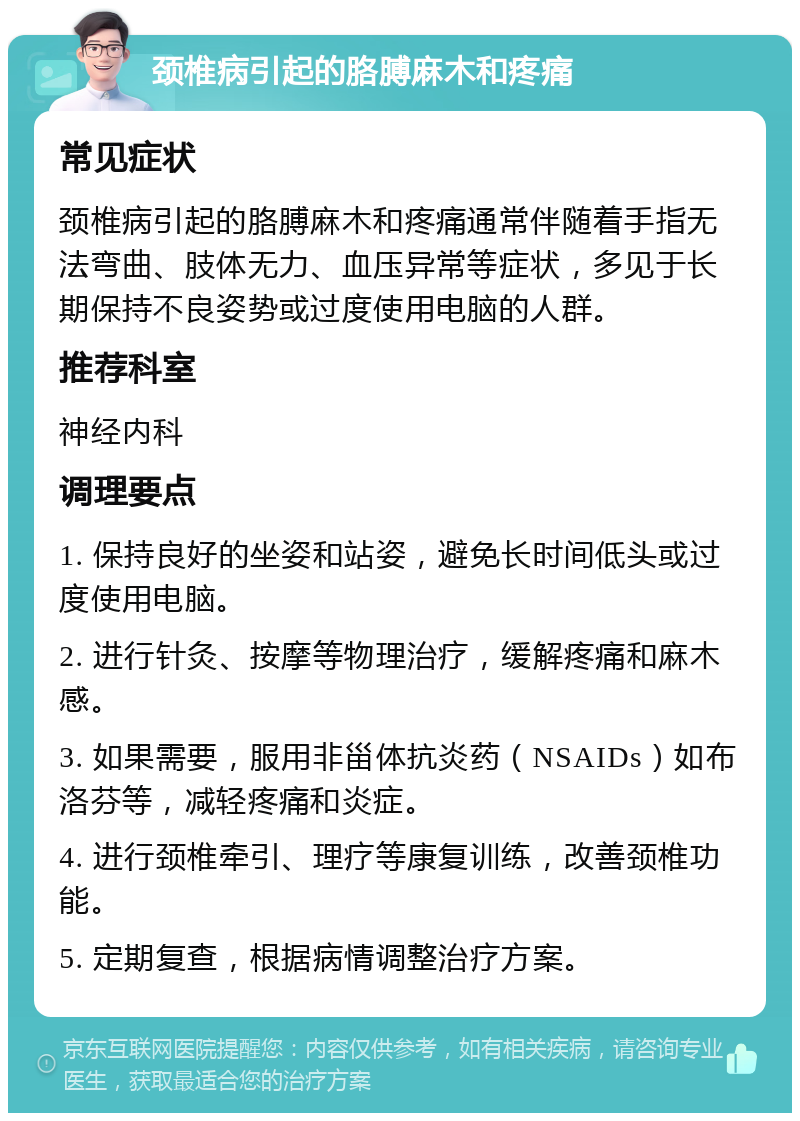 颈椎病引起的胳膊麻木和疼痛 常见症状 颈椎病引起的胳膊麻木和疼痛通常伴随着手指无法弯曲、肢体无力、血压异常等症状，多见于长期保持不良姿势或过度使用电脑的人群。 推荐科室 神经内科 调理要点 1. 保持良好的坐姿和站姿，避免长时间低头或过度使用电脑。 2. 进行针灸、按摩等物理治疗，缓解疼痛和麻木感。 3. 如果需要，服用非甾体抗炎药（NSAIDs）如布洛芬等，减轻疼痛和炎症。 4. 进行颈椎牵引、理疗等康复训练，改善颈椎功能。 5. 定期复查，根据病情调整治疗方案。