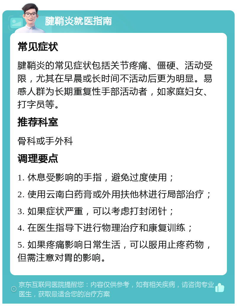 腱鞘炎就医指南 常见症状 腱鞘炎的常见症状包括关节疼痛、僵硬、活动受限，尤其在早晨或长时间不活动后更为明显。易感人群为长期重复性手部活动者，如家庭妇女、打字员等。 推荐科室 骨科或手外科 调理要点 1. 休息受影响的手指，避免过度使用； 2. 使用云南白药膏或外用扶他林进行局部治疗； 3. 如果症状严重，可以考虑打封闭针； 4. 在医生指导下进行物理治疗和康复训练； 5. 如果疼痛影响日常生活，可以服用止疼药物，但需注意对胃的影响。