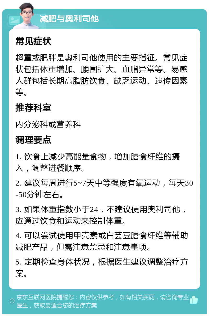 减肥与奥利司他 常见症状 超重或肥胖是奥利司他使用的主要指征。常见症状包括体重增加、腰围扩大、血脂异常等。易感人群包括长期高脂肪饮食、缺乏运动、遗传因素等。 推荐科室 内分泌科或营养科 调理要点 1. 饮食上减少高能量食物，增加膳食纤维的摄入，调整进餐顺序。 2. 建议每周进行5~7天中等强度有氧运动，每天30-50分钟左右。 3. 如果体重指数小于24，不建议使用奥利司他，应通过饮食和运动来控制体重。 4. 可以尝试使用甲壳素或白芸豆膳食纤维等辅助减肥产品，但需注意禁忌和注意事项。 5. 定期检查身体状况，根据医生建议调整治疗方案。