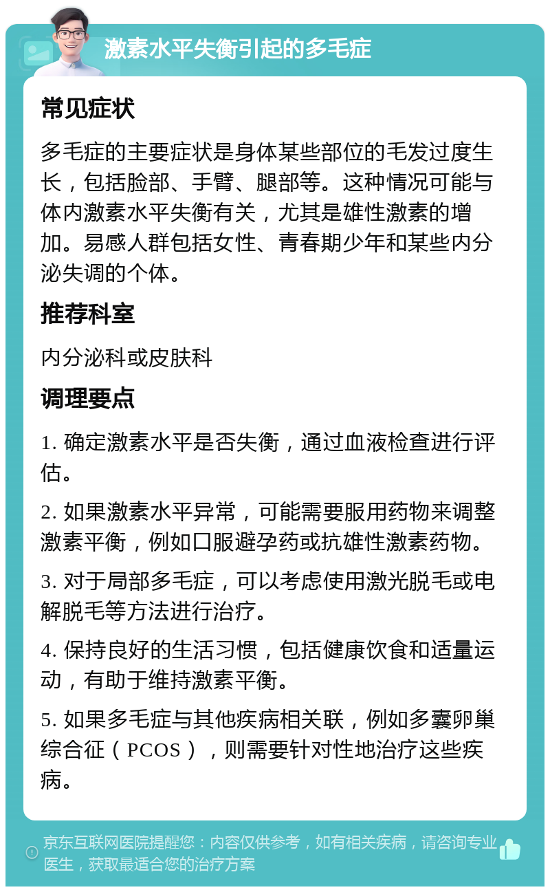 激素水平失衡引起的多毛症 常见症状 多毛症的主要症状是身体某些部位的毛发过度生长，包括脸部、手臂、腿部等。这种情况可能与体内激素水平失衡有关，尤其是雄性激素的增加。易感人群包括女性、青春期少年和某些内分泌失调的个体。 推荐科室 内分泌科或皮肤科 调理要点 1. 确定激素水平是否失衡，通过血液检查进行评估。 2. 如果激素水平异常，可能需要服用药物来调整激素平衡，例如口服避孕药或抗雄性激素药物。 3. 对于局部多毛症，可以考虑使用激光脱毛或电解脱毛等方法进行治疗。 4. 保持良好的生活习惯，包括健康饮食和适量运动，有助于维持激素平衡。 5. 如果多毛症与其他疾病相关联，例如多囊卵巢综合征（PCOS），则需要针对性地治疗这些疾病。