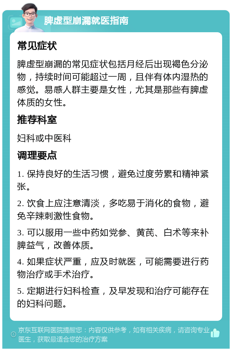 脾虚型崩漏就医指南 常见症状 脾虚型崩漏的常见症状包括月经后出现褐色分泌物，持续时间可能超过一周，且伴有体内湿热的感觉。易感人群主要是女性，尤其是那些有脾虚体质的女性。 推荐科室 妇科或中医科 调理要点 1. 保持良好的生活习惯，避免过度劳累和精神紧张。 2. 饮食上应注意清淡，多吃易于消化的食物，避免辛辣刺激性食物。 3. 可以服用一些中药如党参、黄芪、白术等来补脾益气，改善体质。 4. 如果症状严重，应及时就医，可能需要进行药物治疗或手术治疗。 5. 定期进行妇科检查，及早发现和治疗可能存在的妇科问题。