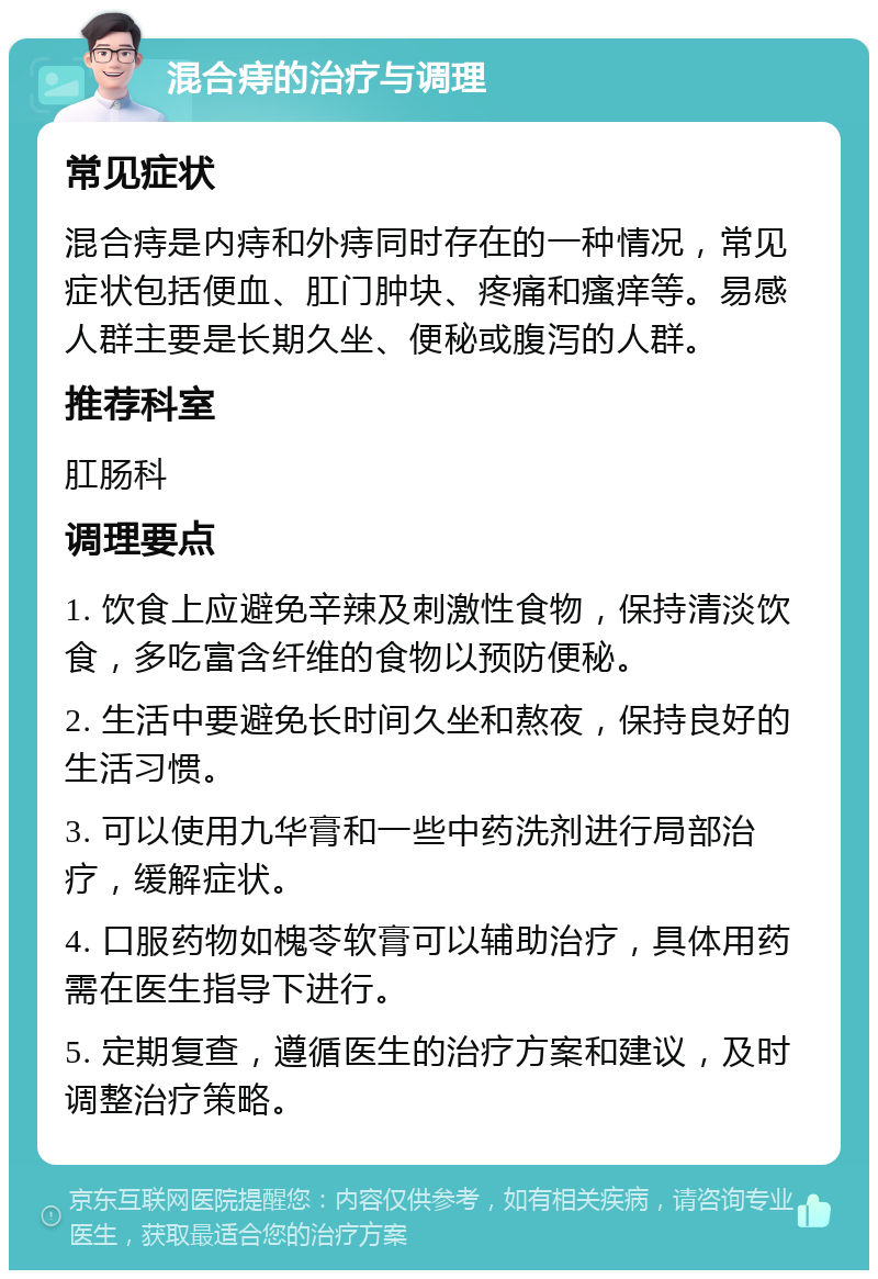 混合痔的治疗与调理 常见症状 混合痔是内痔和外痔同时存在的一种情况，常见症状包括便血、肛门肿块、疼痛和瘙痒等。易感人群主要是长期久坐、便秘或腹泻的人群。 推荐科室 肛肠科 调理要点 1. 饮食上应避免辛辣及刺激性食物，保持清淡饮食，多吃富含纤维的食物以预防便秘。 2. 生活中要避免长时间久坐和熬夜，保持良好的生活习惯。 3. 可以使用九华膏和一些中药洗剂进行局部治疗，缓解症状。 4. 口服药物如槐苓软膏可以辅助治疗，具体用药需在医生指导下进行。 5. 定期复查，遵循医生的治疗方案和建议，及时调整治疗策略。