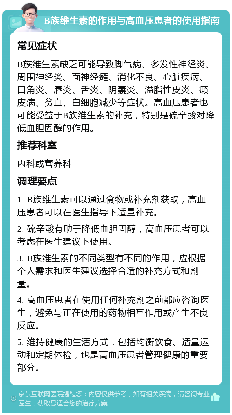 B族维生素的作用与高血压患者的使用指南 常见症状 B族维生素缺乏可能导致脚气病、多发性神经炎、周围神经炎、面神经瘫、消化不良、心脏疾病、口角炎、唇炎、舌炎、阴囊炎、溢脂性皮炎、癞皮病、贫血、白细胞减少等症状。高血压患者也可能受益于B族维生素的补充，特别是硫辛酸对降低血胆固醇的作用。 推荐科室 内科或营养科 调理要点 1. B族维生素可以通过食物或补充剂获取，高血压患者可以在医生指导下适量补充。 2. 硫辛酸有助于降低血胆固醇，高血压患者可以考虑在医生建议下使用。 3. B族维生素的不同类型有不同的作用，应根据个人需求和医生建议选择合适的补充方式和剂量。 4. 高血压患者在使用任何补充剂之前都应咨询医生，避免与正在使用的药物相互作用或产生不良反应。 5. 维持健康的生活方式，包括均衡饮食、适量运动和定期体检，也是高血压患者管理健康的重要部分。