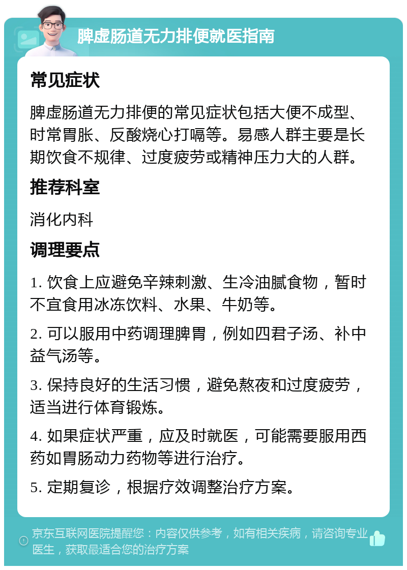 脾虚肠道无力排便就医指南 常见症状 脾虚肠道无力排便的常见症状包括大便不成型、时常胃胀、反酸烧心打嗝等。易感人群主要是长期饮食不规律、过度疲劳或精神压力大的人群。 推荐科室 消化内科 调理要点 1. 饮食上应避免辛辣刺激、生冷油腻食物，暂时不宜食用冰冻饮料、水果、牛奶等。 2. 可以服用中药调理脾胃，例如四君子汤、补中益气汤等。 3. 保持良好的生活习惯，避免熬夜和过度疲劳，适当进行体育锻炼。 4. 如果症状严重，应及时就医，可能需要服用西药如胃肠动力药物等进行治疗。 5. 定期复诊，根据疗效调整治疗方案。