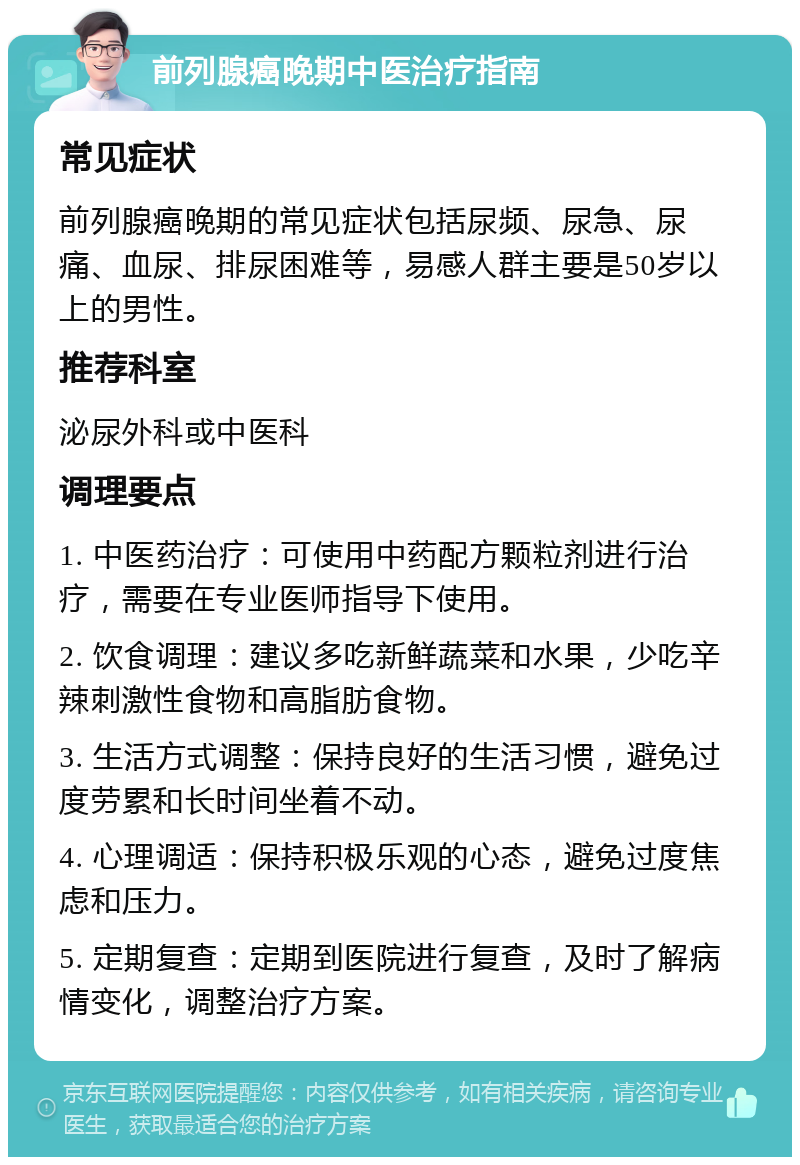 前列腺癌晚期中医治疗指南 常见症状 前列腺癌晚期的常见症状包括尿频、尿急、尿痛、血尿、排尿困难等，易感人群主要是50岁以上的男性。 推荐科室 泌尿外科或中医科 调理要点 1. 中医药治疗：可使用中药配方颗粒剂进行治疗，需要在专业医师指导下使用。 2. 饮食调理：建议多吃新鲜蔬菜和水果，少吃辛辣刺激性食物和高脂肪食物。 3. 生活方式调整：保持良好的生活习惯，避免过度劳累和长时间坐着不动。 4. 心理调适：保持积极乐观的心态，避免过度焦虑和压力。 5. 定期复查：定期到医院进行复查，及时了解病情变化，调整治疗方案。