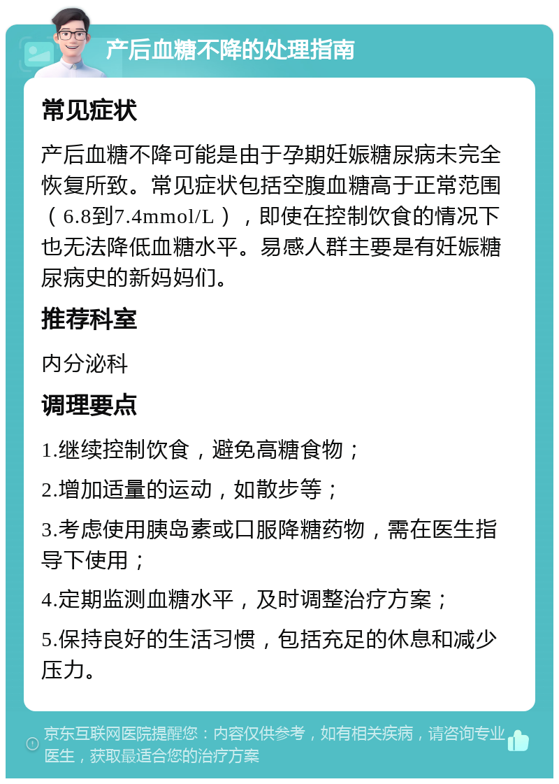 产后血糖不降的处理指南 常见症状 产后血糖不降可能是由于孕期妊娠糖尿病未完全恢复所致。常见症状包括空腹血糖高于正常范围（6.8到7.4mmol/L），即使在控制饮食的情况下也无法降低血糖水平。易感人群主要是有妊娠糖尿病史的新妈妈们。 推荐科室 内分泌科 调理要点 1.继续控制饮食，避免高糖食物； 2.增加适量的运动，如散步等； 3.考虑使用胰岛素或口服降糖药物，需在医生指导下使用； 4.定期监测血糖水平，及时调整治疗方案； 5.保持良好的生活习惯，包括充足的休息和减少压力。