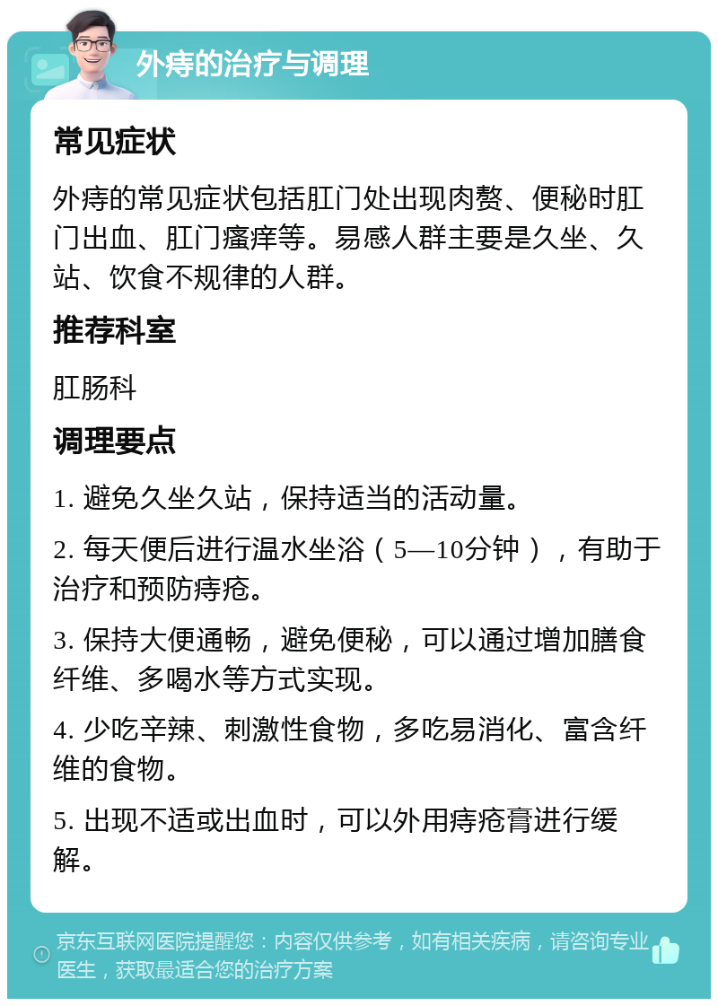 外痔的治疗与调理 常见症状 外痔的常见症状包括肛门处出现肉赘、便秘时肛门出血、肛门瘙痒等。易感人群主要是久坐、久站、饮食不规律的人群。 推荐科室 肛肠科 调理要点 1. 避免久坐久站，保持适当的活动量。 2. 每天便后进行温水坐浴（5—10分钟），有助于治疗和预防痔疮。 3. 保持大便通畅，避免便秘，可以通过增加膳食纤维、多喝水等方式实现。 4. 少吃辛辣、刺激性食物，多吃易消化、富含纤维的食物。 5. 出现不适或出血时，可以外用痔疮膏进行缓解。